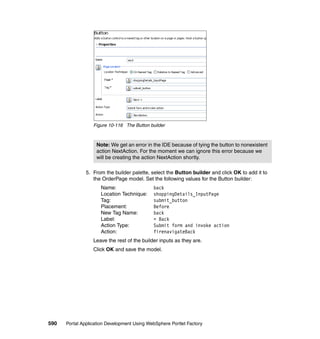 Figure 10-116 The Button builder



                   Note: We get an error in the IDE because of tying the button to nonexistent
                   action NextAction. For the moment we can ignore this error because we
                   will be creating the action NextAction shortly.

               5. From the builder palette, select the Button builder and click OK to add it to
                  the OrderPage model. Set the following values for the Button builder:
                     Name:                   back
                     Location Technique:     shoppingDetails_InputPage
                     Tag:                    submit_button
                     Placement:              Before
                     New Tag Name:           back
                     Label:                  < Back
                     Action Type:            Submit form and invoke action
                     Action:                 firenavigateBack
                  Leave the rest of the builder inputs as they are.
                  Click OK and save the model.




590   Portal Application Development Using WebSphere Portlet Factory
 