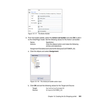 Figure 10-117 The Button Builder

6. From the builder palette, select the Action List builder and click OK to add it
   to the OrderPage model. Set the following values for the Action List builder:
      Name:                   NextAction
      Actions:                Click the ellipsis button and make the following
                              entries and selections:
      Assignment!Variables/varCustomerID=${Inputs/CUSTOMER_ID}
   a. Click the ellipsis and select Assignment.




      Figure 10-118 The ActionList builder action input

   b. Click OK and set the following values for the Target and Source:
          Target:             Variables/varCustomerID
          Source:             ${Inputs/CUSTOMER_ID}



                                  Chapter 10. Creating the Go Shopping portlet   591
 