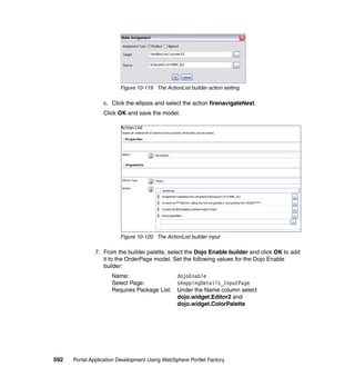 Figure 10-119 The ActionList builder action setting

                  c. Click the ellipsis and select the action firenavigateNext.
                  Click OK and save the model.




                         Figure 10-120 The ActionList builder input

               7. From the builder palette, select the Dojo Enable builder and click OK to add
                  it to the OrderPage model. Set the following values for the Dojo Enable
                  builder:
                     Name:                       dojoEnable
                     Select Page:                shoppingDetails_InputPage
                     Requires Package List:      Under the Name column select
                                                 dojo.widget.Editor2 and
                                                 dojo.widget.ColorPalette




592   Portal Application Development Using WebSphere Portlet Factory
 