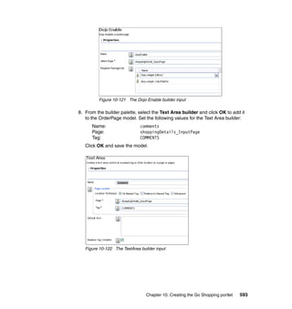 Figure 10-121 The Dojo Enable builder input

8. From the builder palette, select the Text Area builder and click OK to add it
   to the OrderPage model. Set the following values for the Text Area builder:
      Name:                   comments
      Page:                   shoppingDetails_InputPage
      Tag:                    COMMENTS
   Click OK and save the model.




   Figure 10-122 The TextArea builder input




                                 Chapter 10. Creating the Go Shopping portlet   593
 
