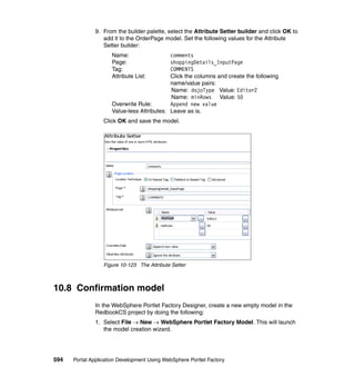 9. From the builder palette, select the Attribute Setter builder and click OK to
                  add it to the OrderPage model. Set the following values for the Attribute
                  Setter builder:
                     Name:                  comments
                     Page:                  shoppingDetails_InputPage
                     Tag:                   COMMENTS
                     Attribute List:        Click the columns and create the following
                                            name/value pairs:
                                            Name: dojoType Value: Editor2
                                            Name: minRows Value: 50
                     Overwrite Rule:        Append new value
                     Value-less Attributes: Leave as is.
                  Click OK and save the model.




                  Figure 10-123 The Attribute Setter



10.8 Confirmation model
               In the WebSphere Portlet Factory Designer, create a new empty model in the
               RedbookCS project by doing the following:
               1. Select File → New → WebSphere Portlet Factory Model. This will launch
                  the model creation wizard.




594   Portal Application Development Using WebSphere Portlet Factory
 