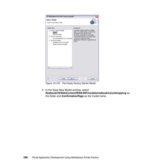 Figure 10-125 The Empty Factory Starter Model

               4. In the Save New Model window, select
                  RedbookCS/WebContent/WEB-INF/models/redbook/cs/ui/shopping as
                  the folder and ConfirmationPage as the model name.




596   Portal Application Development Using WebSphere Portlet Factory
 