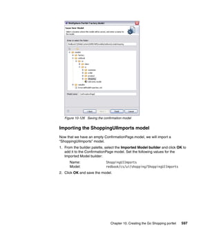 Figure 10-126 Saving the confirmation model


Importing the ShoppingUIImports model
Now that we have an empty ConfirmationPage.model, we will import a
“ShoppingUIImports” model.
1. From the builder palette, select the Imported Model builder and click OK to
   add it to the ConfirmationPage model. Set the following values for the
   Imported Model builder:
      Name:                  ShoppingUIImports
      Model:                 redbook/cs/ui/shopping/ShoppingUIImports
2. Click OK and save the model.




                                Chapter 10. Creating the Go Shopping portlet   597
 