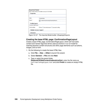 Figure 10-127 The Imported Model builder -ShoppingUIImports


               Creating the base HTML page: ConfirmationPageLayout
               Create a base HTML page, ConfirmationPageLayout, which will host static
               content and named Tags that will be used as anchors in our UI model for
               inserting dynamic content structures and other page elements such as buttons,
               images, and so forth.
               1. Do the following to create the base HTML files:
                  a. Click File → New → Other to launch the wizard.
                  b. Select General → File and click Next.
                  c. Type or select the parent folder
                     RedbookCS/WebContent/redbook/cs/html, enter the file name as
                     ConfirmationPageLayout.html and click Finish to create an empty HTML
                     file.




598   Portal Application Development Using WebSphere Portlet Factory
 