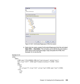 Figure 10-128 ConfirmationPageLayout HTML file creation

                 d. Right-click the newly created ConfirmationPageLayout.html file and select
                    Open With → Text Editor. This will allow you to edit the file and create a
                    basic layout of the CartLayout page. Copy and paste the HTML from
                    Example 10-10 into this file.

Example 10-10
<HTML>
    <BODY>
        <FORM name="ITSO_REDBOOK_FORM_ConfirmationLayout" method="post">
        <DIV align="left"> <SPAN name="CredentialsStatus"></SPAN> </DIV>
        <BR>
        <TABLE>
           <TR>
           <TD colspan="3" align="left" valign="top"><SPAN name="row1"></SPAN>
         </TD>
           </TR>
           <TR>




                                              Chapter 10. Creating the Go Shopping portlet   599
 