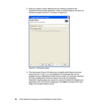 2. Give your project a name. Because we are creating a project for the
                  Customer Service sample application, which is used throughout this book, we
                  named the project RedbookCS, as shown in Figure 3-2.




                  Figure 3-2 Naming the project

               3. The next screen (Figure 3-3) allows you to specify which feature sets your
                  project will use. Feature sets are collections of functionality that can be
                  plugged into your WebSphere Portlet Factory project. For example, selecting
                  the Lotus Collaboration Extension feature set under the Integration
                  Extensions heading gives you access to a series of builders to integrate your
                  application with Lotus Domino databases. Click Next to proceed to the next
                  stage of the project creation wizard.




42   Portal Application Development Using WebSphere Portlet Factory
 