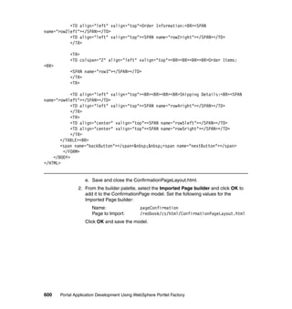 <TD align="left" valign="top">Order Information:<BR><SPAN
name="row2left"></SPAN></TD>
           <TD align="left" valign="top"><SPAN name="row2right"></SPAN></TD>
           </TR>

           <TR>
           <TD colspan="2" align="left" valign="top"><BR><BR><BR><BR>Order Items:
<BR>
           <SPAN name="row3"></SPAN></TD>
           </TR>
           <TR>

            <TD align="left" valign="top"><BR><BR><BR><BR>Shipping Details:<BR><SPAN
name="row4left"></SPAN></TD>
            <TD align="left" valign="top"><SPAN name="row4right"></SPAN></TD>
            </TR>
            <TR>
            <TD align="center" valign="top"><SPAN name="row5left"></SPAN></TD>
            <TD align="center" valign="top"><SPAN name="row5right"></SPAN></TD>
            </TR>
       </TABLE><BR>
       <span name="backButton"></span>&nbsp;&nbsp;<span name="nextButton"></span>
        </FORM>
    </BODY>
</HTML>


                   e. Save and close the ConfirmationPageLayout.html.
                2. From the builder palette, select the Imported Page builder and click OK to
                   add it to the ConfirmationPage model. Set the following values for the
                   Imported Page builder:
                      Name:                   pageConfirmation
                      Page to Import:         /redbook/cs/html/ConfirmationPageLayout.html
                   Click OK and save the model.




600    Portal Application Development Using WebSphere Portlet Factory
 