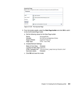 Figure 10-129 The Imported Page

3. From the builder palette, select the Data Page builder and click OK to add it
   to the ConfirmationPage model.
   a. Set the following values for the Data Page builder:
      Name:                  datapageOrder
      Variable:              Variables/varNewOrder/Order
      Page In Model:         pageConfirmation
      Page Type:             Infer from HTML
   b. Created Element Settings:
      Make UI from Data: Checked.
      Location for New Tags:row2left.
      HTML Template File: /factory/html_templates/gridtable.html
      Generate Labels:      Checked.
   c. Click OK and save the model.




                                Chapter 10. Creating the Go Shopping portlet   601
 