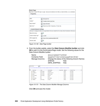 Figure 10-130 Data Page builder

               4. From the builder palette, select the Data Column Modifier builder and click
                  OK to add it to the ConfirmationPage model. Set the following values for the
                  Data Column Modifier builder:
                     Name:                   datacolumnmodifierOrder
                     Container Field:        [pageConfirmation]datapageOrder/Order
                     Manage Columns:         Change the status of the following Column Names:
                                             STATUS:             Hide
                                             DATE_SHIPPED:       Hide




                  Figure 10-131 The Data Column Modifier Manage Columns

                  Click OK and save the model.




602   Portal Application Development Using WebSphere Portlet Factory
 