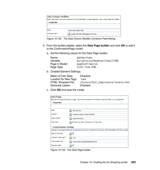 Figure 10-132 The Data Column Modifier Container Field Setting

5. From the builder palette, select the Data Page builder and click OK to add it
   to the ConfirmationPage model.
   a. Set the following values for the Data Page builder:
      Name:                   dpOrderItems
      Variable:               Variables/varNewOrderItems/ITEMS
      Page in Model:          pageConfirmation
      Page Type:              Infer from HTML
   b. Created Element Settings:
      Make UI from Data:         Checked
      Location for New Tags:      row3
      HTML Template File:        /factory/html_templates/gridtable.html
      Generate Labels:           Checked
   c. Click OK and save the model.




      Figure 10-133 The Data Page builder




                                 Chapter 10. Creating the Go Shopping portlet   603
 