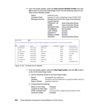 6. From the builder palette, select the Data Column Modifier builder and click
                   OK to add it to the ConfirmationPage model. Set the following values for the
                   Data Column Modifier builder:
                      Name:                   dcmOrderItems
                      Container Field:        [pageConfirmation]dpOrderItems/ITEMS/ITEM
                      Manage Columns:         Change the Column Sort Type of the following
                                              Column Names:
                                              PRODUCT_ID        Case Insensitive String
                                              NAME              Case Insensitive String
                                              DESCRIPTION       Case Insensitive String
                                              THUMBNAIL         Not Sortable
                                              UNIT_PRICE        Number
                                              QUANTITY          Number
                                              ORDER_PRICE       Number
                                              SOURCE            Case Insensitive String




Figure 10-134 The Data Column Modifier

                7. From the builder palette, select the Data Page builder and click OK to add it
                   to the ConfirmationPage model.
                   a. Set the following values for the Data Page builder:
                      Name:                datapageShippingAddress
                      Variable:            DataServices/CustomerService/getCustomer/results
                      Page in Model:       pageConfirmation
                   b. Created Element Settings:
                      Make UI from Data:         Checked
                      Location for New Tags:     row4left
                      HTML Template File:        /factory/html_templates/gridtable.html
                      Generate Labels:           Checked



604    Portal Application Development Using WebSphere Portlet Factory
 