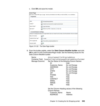c. Click OK and save the model.




   Figure 10-135 The Data Page builder

8. From the builder palette, select the Data Column Modifier builder and click
   OK to add it to the ConfirmationPage model. Set the following values for the
   Data Column Modifier builder:
      Name:                 datacolumnmodifierShippingAddress
      Container Field: [pageConfirmation]datapageShippingAddress/Customer
      Manage Columns:       Set the Status of the following Column Names:
                               ID                      Hide
                               Customer_Name           Do not Change
                               ADDRESS                 Do not Change
                               CITY                    Do not Change
                               STATE                   Do not Change
                               ZIP                     Do not Change
                               PHONE                   Hide
                               FAX                     Hide
                               CONTACT                 Hide
                               EMAIL                   Hide
                               IMAGE                   Hide
                               PIN                     Hide

                             Set the Column Heading values of the following
                             Column Names:
                               Customer_Name        Name
                               ADDRESS              Address



                                Chapter 10. Creating the Go Shopping portlet   605
 