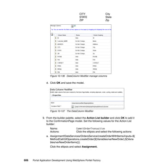 CITY                    City
                                                STATE                   State
                                                ZIP                     Zip




                     Figure 10-136 DataColumn Modifier manage columns

                  d. Click OK and save the model.




                     Figure 10-137 The DataColumn Modifier

               9. From the builder palette, select the Action List builder and click OK to add it
                  to the ConfirmationPage model. Set the following values for the Action List
                  builder:
                     Name:                   CommitOrderTransaction
                     Actions:                Click the ellipsis and select the following actions:
                  a. Assignment!DataServices/OrdersService/createOrderWithItems/inputs=${
                     MethodCall/UIOperations.createOrder(${Variables/varNewOrder},${Varia
                     bles/varNewOrderItems})}
                     Click the ellipsis and select Assignment.




606   Portal Application Development Using WebSphere Portlet Factory
 