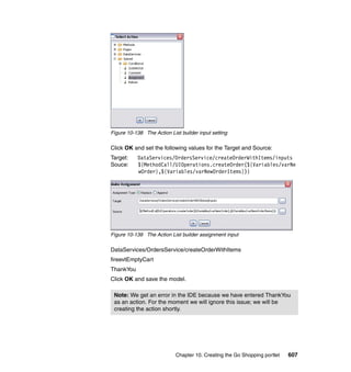 Figure 10-138 The Action List builder input setting

Click OK and set the following values for the Target and Source:
Target:    DataServices/OrdersService/createOrderWithItems/inputs
Souce:     ${MethodCall/UIOperations.createOrder(${Variables/varNe
           wOrder},${Variables/varNewOrderItems})}




Figure 10-139 The Action List builder assignment input

DataServices/OrdersService/createOrderWithItems
fireevtEmptyCart
ThankYou
Click OK and save the model.

 Note: We get an error in the IDE because we have entered ThankYou
 as an action. For the moment we will ignore this issue; we will be
 creating the action shortly.




                            Chapter 10. Creating the Go Shopping portlet   607
 