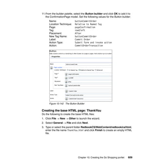 11.From the builder palette, select the Button builder and click OK to add it to
   the ConfirmationPage model. Set the following values for the Button builder:
      Name:                  buttonCommitOrder
      Location Technique:    Relative to Named Tag
      Page:                  pageConfirmation
      Tag:                   row5left
      Placement:             After
      New Tag Name:          buttonCommitOrder
      Label:                 Commit Order
      Action Type:           Submit form and invoke action
      Action:                CommitOrderTransaction




      Figure 10-142 The Button Builder


Creating the base HTML page: ThankYou
Do the following to create the base HTML files:
1. Click File → New → Other to launch the wizard.
2. Select General → File and click Next.
3. Type or select the parent folder RedbookCS/WebContent/redbook/cs/html,
   enter the file name ThankYou.html and click Finish to create an empty HTML
   file.




                                Chapter 10. Creating the Go Shopping portlet   609
 