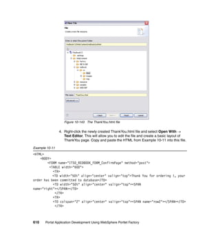 Figure 10-143 The ThankYou.html file

                4. Right-click the newly created ThankYou.html file and select Open With →
                   Text Editor. This will allow you to edit the file and create a basic layout of
                   ThankYou page. Copy and paste the HTML from Example 10-11 into this file.

Example 10-11
<HTML>
    <BODY>
        <FORM name="ITSO_REDBOOK_FORM_ConfirmPage" method="post">
         <TABLE width="600">
           <TR>
           <TD width="50%" align="center" valign="top">Thank You for ordering !, your
order has been committed to database</TD>
           <TD width="50%" align="center" valign="top"><SPAN
name="right"></SPAN></TD>
            </TR>
           <TR>
           <TD colspan="2" align="center" valign="top"><SPAN name="row2"></SPAN></TD>
            </TR>



610    Portal Application Development Using WebSphere Portlet Factory
 