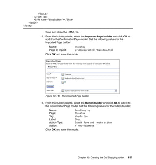 </TABLE>
        </FORM><BR>
        <SPAN name="shopButton"></SPAN>
    </BODY>
</HTML>

                 Save and close the HTML file.
              5. From the builder palette, select the Imported Page builder and click OK to
                 add it to the ConfirmationPage model. Set the following values for the
                 Imported Page builder:
                    Name:                  ThankYou
                    Page to Import:        /redbook/cs/html/ThankYou.html
                 Click OK and save the model.




                 Figure 10-144 The Imported Page builder

              6. From the builder palette, select the Button builder and click OK to add it to
                 the ConfirmationPage model. Set the following values for the Button builder:
                    Name:                  GotoShopping
                    Page:                  ThankYou
                    Tag:                   shopButton
                    Label:                 Shop
                    Action Type:           Submit form and invoke action
                    Action:                firenaviagenext
                 Click OK and save the model.




                                              Chapter 10. Creating the Go Shopping portlet   611
 