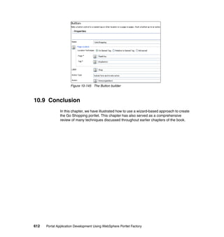 Figure 10-145 The Button builder



10.9 Conclusion
               In this chapter, we have illustrated how to use a wizard-based approach to create
               the Go Shopping portlet. This chapter has also served as a comprehensive
               review of many techniques discussed throughout earlier chapters of the book.




612   Portal Application Development Using WebSphere Portlet Factory
 