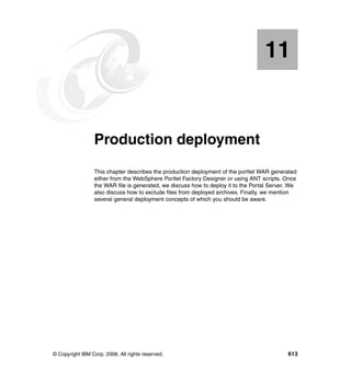 11


   Chapter 11.   Production deployment
                 This chapter describes the production deployment of the portlet WAR generated
                 either from the WebSphere Portlet Factory Designer or using ANT scripts. Once
                 the WAR file is generated, we discuss how to deploy it to the Portal Server. We
                 also discuss how to exclude files from deployed archives. Finally, we mention
                 several general deployment concepts of which you should be aware.




© Copyright IBM Corp. 2008. All rights reserved.                                            613
 