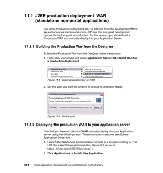 11.1 J2EE production deployment WAR
     (standalone non-portal applications)
               Our J2EE Production Deployment WAR is different from the development WAR.
               We exclude a few models and some JSP files that are great development
               options, but not so great in production. For this reason, you should build a
               Production WAR and manually deploy it to your Application Server.


11.1.1 Building the Production War from the Designer
               To build the Production War from the Designer, follow these steps:
               1. Right-click your project and select Application Server WAR Build WAR for
                  a production deployment.




                  Figure 11-1 Select Application Server WAR

               2. Set the path you want the archive to be built to, and click Finish.




                  Figure 11-2 Set the path


11.1.2 Deploying the production WAR to your application server
               Now that you have a production WAR, manually deploy it to your Application
               server using the following steps. These instructions assume WebSphere
               Application Server 6.0.
               1. Launch the WebSphere Administrative Console in a browser and log in. The
                  URL for a WebSphere Administration Server 6.0 server is
                  https://hostname:10003/ibm/console
               2. Click Applications → Install New Application.



614   Portal Application Development Using WebSphere Portlet Factory
 