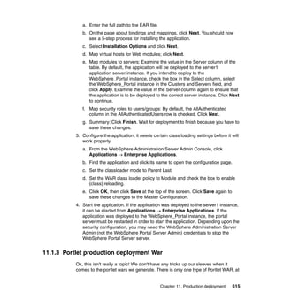 a. Enter the full path to the EAR file.
              b. On the page about bindings and mappings, click Next. You should now
                 see a 5-step process for installing the application.
              c. Select Installation Options and click Next.
              d. Map virtual hosts for Web modules; click Next.
              e. Map modules to servers: Examine the value in the Server column of the
                 table. By default, the application will be deployed to the server1
                 application server instance. If you intend to deploy to the
                 WebSphere_Portal instance, check the box in the Select column, select
                 the WebSphere_Portal instance in the Clusters and Servers field, and
                 click Apply. Examine the value in the Server column again to ensure that
                 the application is to be deployed to the correct server instance. Click Next
                 to continue.
              f. Map security roles to users/groups: By default, the AllAuthenticated
                 column in the AllAuthenticatedUsers row is checked. Click Next.
              g. Summary: Click Finish. Wait for deployment to finish because you have to
                 save these changes.
           3. Configure the application; it needs certain class loading settings before it will
              work properly.
              a. From the WebSphere Administration Server Admin Console, click
                 Applications → Enterprise Applications.
              b. Find the application and click its name to open the configuration page.
              c. Set the classloader mode to Parent Last.
              d. Set the WAR class loader policy to Module and check the box to enable
                 (class) reloading.
              e. Click OK, then click Save at the top of the screen. Click Save again to
                 save these changes to the Master Configuration.
           4. Start the application. If the application was deployed to the server1 instance,
              it can be started from Applications → Enterprise Applications. If the
              application was deployed to the WebSphere_Portal instance, the portal
              server must be restarted in order to start the application. Depending upon the
              security configuration, you may need the WebSphere Administration Server
              Admin (not the WebSphere Portal Server Admin) credentials to stop the
              WebSphere Portal Server server.


11.1.3 Portlet production deployment War
           Ok, this isn't really a topic! We don't have any tricks up our sleeves when it
           comes to the portlet wars we generate. There is only one type of Portlet WAR, at


                                                        Chapter 11. Production deployment   615
 