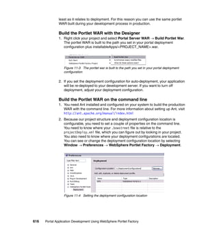 least as it relates to deployment. For this reason you can use the same portlet
               WAR built during your development process in production.

               Build the Portlet WAR with the Designer
               1. Right click your project and select Portal Server WAR → Build Portlet War.
                  The portlet WAR is built to the path you set in your portal deployment
                  configuration plus installableApps/<PROJECT_NAME>.war.




                  Figure 11-3 The portlet war is built to the path you set in your portal deployment
                  configuration

               2. If you set the deployment configuration for auto-deployment, your application
                  will be re-deployed to your development server. If you want to turn off
                  deployment, adjust your deployment configuration.

               Build the Portlet WAR on the command line
               1. You need Ant installed and configured on your system to build the production
                  WAR with the command line. For more information about setting up Ant, visit
                  http://ant.apache.org/manual/index.html
               2. Because our project structure and deployment configuration location is
                  configurable, you need to set a couple of properties on the command line.
                  You need to know where your .bowstreet file is relative to the
                  projectDeploy.xml file, which you can figure out by looking in your project.
                  You also need to know where your deployment configurations are located.
                  You can see or change the deployment configuration location by selecting
                  Window → Preferences → WebSphere Portlet Factory → Deployment.




                  Figure 11-4 Setting the deployment configuration location




616   Portal Application Development Using WebSphere Portlet Factory
 