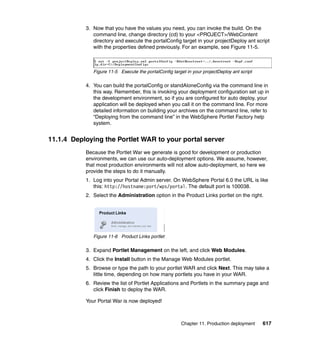 3. Now that you have the values you need, you can invoke the build. On the
              command line, change directory (cd) to your <PROJECT>/WebContent
              directory and execute the portalConfig target in your projectDeploy ant script
              with the properties defined previously. For an example, see Figure 11-5.



              Figure 11-5 Execute the portalConfig target in your projectDeploy ant script

           4. You can build the portalConfig or standAloneConfig via the command line in
              this way. Remember, this is invoking your deployment configuration set up in
              the development environment, so if you are configured for auto deploy, your
              application will be deployed when you call it on the command line. For more
              detailed information on building your archives on the command line, refer to
              “Deploying from the command line” in the WebSphere Portlet Factory help
              system.


11.1.4 Deploying the Portlet WAR to your portal server
           Because the Portlet War we generate is good for development or production
           environments, we can use our auto-deployment options. We assume, however,
           that most production environments will not allow auto-deployment, so here we
           provide the steps to do it manually.
           1. Log into your Portal Admin server. On WebSphere Portal 6.0 the URL is like
              this: http://hostname:port/wps/portal. The default port is 100038.
           2. Select the Administration option in the Product Links portlet on the right.




              Figure 11-6 Product Links portlet

           3. Expand Portlet Management on the left, and click Web Modules.
           4. Click the Install button in the Manage Web Modules portlet.
           5. Browse or type the path to your portlet WAR and click Next. This may take a
              little time, depending on how many portlets you have in your WAR.
           6. Review the list of Portlet Applications and Portlets in the summary page and
              click Finish to deploy the WAR.

           Your Portal War is now deployed!



                                                        Chapter 11. Production deployment    617
 