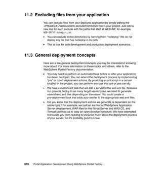 11.2 Excluding files from your application
               You can exclude files from your deployed application by simply editing the
               <PROJECT>/WebContent/.excludeFromServer file in your project. Just add a
               new line for each exclude with file paths that start at WEB-INF, for example,
               WEB-INF/lib/myjar.jar.
                  You can exclude entire directories by naming them “nodeploy.” We do not
                  deploy any file that has nodeploy in its path.
                  This is true for both development and production deployment scenarios.



11.3 General deployment concepts
               Here are a few general deployment concepts you may be interested in knowing
               more about. For more information on these topics and others, refer to the
               WebSphere Portlet Factory documentation.
                  You may need to perform an automated task before or after your application
                  has been deployed. You can extend the deployment process by implementing
                  “pre” or “post” deployment actions. By providing an ant script in a certain
                  location in the project, you can perform any task that ant or java can do.
                  We have a custom ant task that will add a servlet to the web.xml file. Because
                  our projects deploy to so many target server types, we need to generate
                  several web.xml files depending on the server. You could create a
                  pre-deployment task that adds your servlet to the appropriate web.xml files.
                  Did you know that the deployment archive we generate is dependant on the
                  server type? For example, we built an ear file for WebSphere Application
                  Server development, WAR files for the Portal Server and WAS CE, and
                  Tomcat just likes us to copy an open directory structure. We have attempted
                  to insulate you from needing to know too much about the deployment process
                  of your server, but it’s probably good to know.




618   Portal Application Development Using WebSphere Portlet Factory
 
