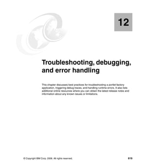 12


   Chapter 12.   Troubleshooting, debugging,
                 and error handling
                 This chapter discusses best practices for troubleshooting a portlet factory
                 application, triggering debug traces, and handling runtime errors. It also lists
                 additional online resources where you can obtain the latest release notes and
                 information about any known issues or limitations.




© Copyright IBM Corp. 2008. All rights reserved.                                                619
 