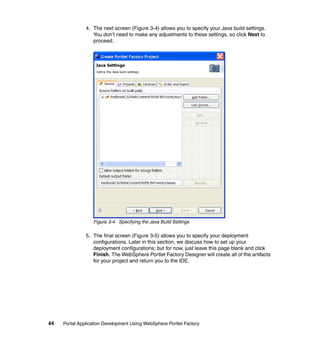 4. The next screen (Figure 3-4) allows you to specify your Java build settings.
                  You don’t need to make any adjustments to these settings, so click Next to
                  proceed.




                  Figure 3-4 Specifying the Java Build Settings

               5. The final screen (Figure 3-5) allows you to specify your deployment
                  configurations. Later in this section, we discuss how to set up your
                  deployment configurations; but for now, just leave this page blank and click
                  Finish. The WebSphere Portlet Factory Designer will create all of the artifacts
                  for your project and return you to the IDE.




44   Portal Application Development Using WebSphere Portlet Factory
 