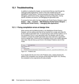 12.1 Troubleshooting
               In addition to reading this chapter, we recommend that you read through the
               “Debugging Web Applications” section of the help installed along with
               WebSphere Portlet Factory. That documentation provides information about
               debugging, performance tuning, logging and tracing configuration, tracing
               specific variables and actions, and debugging the generated code.

               To access this from within the help installed with Portlet Factory Designer, select
               Eclipse → Help → Contents → IBM WebSphere Portlet Factory Designer →
               Working with Portlet Factory → Debugging Web Applications.


12.1.1 Fixing compilation errors at design time
               While working with the Method builder in the WebSphere Portlet Factory
               Designer, you are adding code that will be inserted into a single Java class file
               for the model at generation time. To avoid having to wait until the model is run to
               find compilation errors in such generated code, the designer calls the Java
               compiler to compile the model’s generated Java class each time a generation
               occurs at design time. If there are any compilation errors in the model’s generate
               Java class, they will show up as Errors in the Eclipse Problems view for that
               model.




               Figure 12-1 Problems view

               If you double-click the error line in the Problems view, a dialog showing the
               details of the compilation error will pop up that looks like Figure 12-2, showing
               the compilation errors reported by the Java compiler.




620   Portal Application Development Using WebSphere Portlet Factory
 