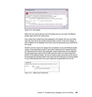 Figure 12-2 Error details

Often the error will be obvious from this dialog and you can open the Method
builder again and fix the code syntax.

If you need more context than that displayed in the dialog, then you can either
open the Java file for the model (note the path is shown in the error dialog), or
click a Method in the WebApp Tree View to see the generated Java methods for
the model.

Another common reason for design time compilation errors with Method builder
usage, is that developers forget to add import statements for classes that they
are referencing from other Java packages. Import statements can be added to
the generated Java class for the model using the Import List input toward the
bottom of the Method builder. You do not need to add a semicolon at the end of
the packages and classes listed in the import list input because one will be added
for you automatically when the import statement is generated from the list.




Figure 12-3 Adding import statements




                     Chapter 12. Troubleshooting, debugging, and error handling   621
 