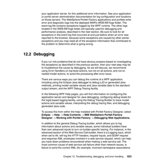 your application server, for this additional error information. See your application
        or portal server administration documentation for log configuration and locations
        on those servers. The WebSphere Portlet Factory applications and portlets write
        error and diagnostic logs into the deployed WAR's WEB-INF/logs folder. The
        event.log file contains exceptions logged by the WPF runtime. The other logs
        located in the WEB-INF/logs folder are typically used for debugging and
        performance analysis, described in the next section. Be sure to look for all
        exceptions in the event log that occurred at and just before when an error was
        reported to the browser, because some exceptions are caused by other earlier
        exceptions and you may need all of the exception information that contributed to
        the problem to determine what is going wrong.



12.2 Debugging
        If you run into problems that do not have obvious answers based on investigating
        the exceptions as described in the previous section, then your next step may be
        to troubleshoot the cause by debugging. As we will discuss, we recommend
        using Error Handlers on top-level actions, but not on all actions, and not on
        nested model actions, to avoid the processing after error issue.

        There are various ways you can debug the runtime of a WPF application,
        including using the Eclipse Java debugger to debug LJO or generated Java
        methods, printing model variable values and Java variable data to the standard
        output stream, and the WPF Debug Tracing facility.

        In the following WPF Help pages, you will find information on configuring the
        application server and designer for Java debugging, configuring debug levels for
        the log4j based logging facility, using the Debug Tracing Builder to trace model
        actions and variable values, interpreting the debug tracing files, and debugging
        generated Java code.

        To access this from within the help installed with Portlet Factory Designer, select
        Eclipse → Help → Help Contents → IBM WebSphere Portlet Factory
        Designer → Working with Portlet Factory → Debugging Web Applications.

        In addition to the general Debug Tracing builder, which allows you to log
        information about actions and variable values, some individual builders have
        their own advanced inputs to turn on builder-specific tracing. For instance, in the
        advanced section of the Web Service Call builder, there is a Logging input, which
        when set to All, will log the HTTP headers, request inputs, and SOAP request
        and response XML envelopes involved in a web service request, which can help
        you track down problems encountered when making a web service call. The
        most common cause of web service call failure other than network issues, is
        failure to send the correct XML (for example, incorrect namespace associations


                            Chapter 12. Troubleshooting, debugging, and error handling   623
 
