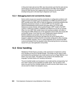 in Document style web service XML input documents) such that the web service
               cannot figure out which service to invoke based on the XML input being sent.
               Using this Web Service Call Logging input and looking at the actual SOAP
               envelope being sent is the best way to diagnose such issues.


12.2.1 Debugging back end connectivity issues
               Some runtime issues are caused by connectivity or configuration problems with
               respect to back end systems such as databases or an IBM Lotus Domino server.
               WPF provides some utility JSPs to help you diagnose connectivity problems with
               databases and Domino servers, to remove WPF from the equation. The
               /factory/util/testDataSourceConnection.jsp page allows you to test JDBC
               Datasource access directly, without going through a WPF model or the WPF
               runtime, to determine whether a database and datasource are set up correctly.
               Often it is not a WPF SQL builder issue at all causing a problem, but rather a
               misconfigured JDBC Datasource on the application server itself, that causes DB
               connectivity issues. If you have the Lotus Collaboration feature (Domino
               Builders) added to your project, then you should also have a
               /factory/util/testDominoConnection.jsp page that can be hit directly with a
               browser to determine whether Domino is correctly configured to allow incoming
               HTTP and DIIOP requests. This is a useful diagnostic tool to remove the WPF
               runtime and builders from the equation when encountering Domino connectivity
               issues from your web application and portlets.



12.3 Error handling
               WebSphere Portlet Factory provides a nifty mechanism to implement runtime
               error handling via the Error Handler Builder. This builder can be used to catch
               and handle errors pertaining to any model actions such as a Page, Method, or an
               Action List in the model. This pattern is very similar to the standard Java
               language Try/Catch block error handling mechanism.

               The error handler builder can be placed in any model and the corresponding “try”
               and “catch” actions can be specified as builder inputs. The Try Action is the
               action we want the Error Handler builder to monitor and the Catch Action is the
               one we want to initiate if an exception occurs.




624   Portal Application Development Using WebSphere Portlet Factory
 
