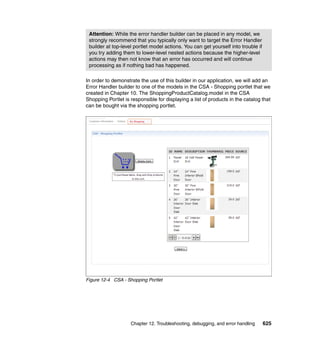 Attention: While the error handler builder can be placed in any model, we
 strongly recommend that you typically only want to target the Error Handler
 builder at top-level portlet model actions. You can get yourself into trouble if
 you try adding them to lower-level nested actions because the higher-level
 actions may then not know that an error has occurred and will continue
 processing as if nothing bad has happened.

In order to demonstrate the use of this builder in our application, we will add an
Error Handler builder to one of the models in the CSA - Shopping portlet that we
created in Chapter 10. The ShoppingProductCatalog.model in the CSA
Shopping Portlet is responsible for displaying a list of products in the catalog that
can be bought via the shopping portlet.




Figure 12-4 CSA - Shopping Portlet




                    Chapter 12. Troubleshooting, debugging, and error handling      625
 