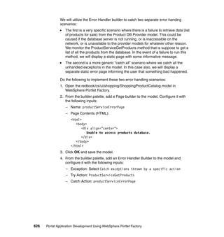 We will utilize the Error Handler builder to catch two separate error handing
               scenarios:
                  The first is a very specific scenario where there is a failure to retrieve data (list
                  of products for sale) from the Product DB Provider model. This could be
                  caused if the database server is not running, or is inaccessible on the
                  network, or is unavailable to the provider models for whatever other reason.
                  We monitor the ProductServiceGetProducts method that is suppose to get a
                  list of all the products from the database. In the event of a failure to run this
                  method, we will display a static page with some informative message.
                  The second is a more generic “catch all” scenario where we catch all the
                  unhandled exceptions in the model. In this case also, we will display a
                  separate static error page informing the user that something bad happened.

               Do the following to implement these two error handling scenarios:
               1. Open the redbook/cs/ui/shopping/ShoppingProductCatalog.model in
                  WebSphere Portlet Factory.
               2. From the builder palette, add a Page builder to the model. Configure it with
                  the following inputs:
                  – Name: productServiceErrorPage
                  – Page Contents (HTML):
                     <html>
                        <body>
                           <div align="center">
                              Unable to access products database.
                           </div>
                        </body>
                     </html>
               3. Click OK and save the model.
               4. From the builder palette, add an Error Handler Builder to the model and
                  configure it with the following inputs:
                  – Exception: Select Catch exceptions thrown by a specific action
                  – Try Action: ProductServiceGetProducts
                  – Catch Action: productServiceErrorPage




626   Portal Application Development Using WebSphere Portlet Factory
 