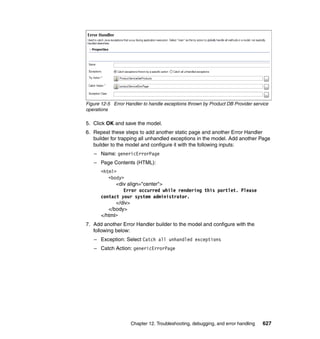 Figure 12-5 Error Handler to handle exceptions thrown by Product DB Provider service
operations

5. Click OK and save the model.
6. Repeat these steps to add another static page and another Error Handler
   builder for trapping all unhandled exceptions in the model. Add another Page
   builder to the model and configure it with the following inputs:
   – Name: genericErrorPage
   – Page Contents (HTML):
      <html>
         <body>
            <div align="center">
               Error occurred while rendering this portlet. Please
      contact your system administrator.
            </div>
         </body>
      </html>
7. Add another Error Handler builder to the model and configure with the
   following below:
   – Exception: Select Catch all unhandled exceptions
   – Catch Action: genericErrorPage




                    Chapter 12. Troubleshooting, debugging, and error handling   627
 