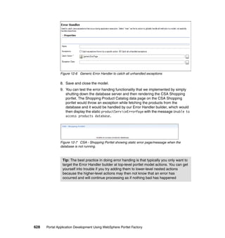 Figure 12-6 Generic Error Handler to catch all unhandled exceptions

               8. Save and close the model.
               9. You can test the error handing functionality that we implemented by simply
                  shutting down the database server and then rendering the CSA Shopping
                  portlet. The Shopping Product Catalog data page on the CSA Shopping
                  portlet would throw an exception while fetching the products from the
                  database and it would be handled by our Error Handler builder, which would
                  then display the static productServiceErrorPage with the message Unable to
                  access products database.




               Figure 12-7 CSA - Shopping Portlet showing static error page/message when the
               database is not running.



                Tip: The best practice in doing error handing is that typically you only want to
                target the Error Handler builder at top-level portlet model actions. You can get
                yourself into trouble if you try adding them to lower-level nested actions
                because the higher-level actions may then not know that an error has
                occurred and will continue processing as if nothing bad has happened




628   Portal Application Development Using WebSphere Portlet Factory
 