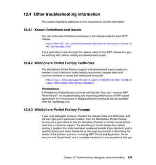12.4 Other troubleshooting information
           This section highlights additional on-line resources for current information.


12.4.1 Known limitations and issues
           You can find known limitations and issues in the release notes for each WPF
           release.
              http://www-128.ibm.com/developerworks/websphere/zones/portal/portlet
              factory/proddoc.html

           It is a good idea to read through the release notes for the WPF release that you
           are working with, before starting any development project.


12.4.2 WebSphere Portlet Factory TechNotes
           The WebSphere Portlet Factory support and development teams create and
           maintain a set of technical notes describing common complex tasks and
           common mistakes or issues that developers encounter.
              http://www-1.ibm.com/support/search.wss?tc=SSRUWN+SS3LP9&rs=3044&ran
              k=8&dc=DB520+D800+D900+DA900+DA800&dtm

           Performance
           A WebSphere Portlet Factory technote with the title “How can I improve WPF
           Performance?” on troubleshooting and improving performance of WPF-based
           applications is in the process of being published and should also be available
           from the TechNotes URL.


12.4.3 WebSphere Portlet Factory Forums
           If you have debugged an issue, checked the release notes and technotes, and
           still can't get past a particular problem, then the WebSphere Portlet Factory
           forums are a good place to look for discussion threads on similar issues before
           resorting to customer support. Try searching for similar issues first, before
           posting a question that may have been answered already. If you decide to post a
           question about your issue, please be as thorough as possible in describing the
           details of the problem scenario, including WPF, Portal and Application Server
           versions and fixpack level, and a complete traceback for any exceptions that you




                               Chapter 12. Troubleshooting, debugging, and error handling   629
 