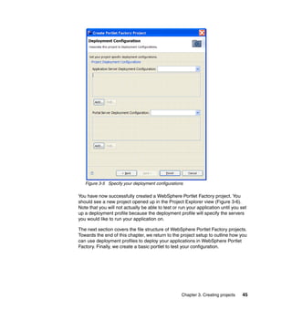 Figure 3-5 Specify your deployment configurations

You have now successfully created a WebSphere Portlet Factory project. You
should see a new project opened up in the Project Explorer view (Figure 3-6).
Note that you will not actually be able to test or run your application until you set
up a deployment profile because the deployment profile will specify the servers
you would like to run your application on.

The next section covers the file structure of WebSphere Portlet Factory projects.
Towards the end of this chapter, we return to the project setup to outline how you
can use deployment profiles to deploy your applications in WebSphere Portlet
Factory. Finally, we create a basic portlet to test your configuration.




                                                    Chapter 3. Creating projects   45
 