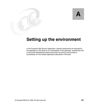 A


  Appendix A.    Setting up the environment
                 In the Customer Self Service Application, several components are required for
                 the application in this book to run successfully. In this appendix, we describe how
                 to set up the development (test) environment so that you will be able to
                 successfully run the sample application described in this book.




© Copyright IBM Corp. 2008. All rights reserved.                                                631
 