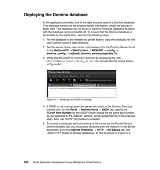 Deploying the Domino database
               In the application provided, one of the data sources used is a Domino database.
               This database serves out the product details information, which we discuss in
               detail later. This database can be found in Domino Products Database directory
               with the database name productD.nsf. To ensure that the Domino database is
               accessible by the application, execute the following steps.
               1. For the database to be viewable by portlet factory, copy the productD.nsf into
                  your Domino server’s Data directory.
               2. Set the server name, user name, and password for the Domino Server found
                  in the RedbookCS → WebContent → WEB-INF → config →
                  domino_config → redbook_domino_server.properties file.
               3. Verify that the DIIOP is running in Domino by accessing the URL
                  http://<Domino Server>/diiop_ior.txt. You should see the output shown
                  in Figure A-1.




                  Figure A-1 Verifying that DIIOP is running

               4. If DIIOP is not running, open the server document in the Domino Directory
                  (names.nsf). On the Ports → Internet Ports → DIIOP tab, specify the
                  TCP/IP Port Number for the DIIOP (which should be the same port number
                  as you specified in the redbook_domino_server.properties file in the previous
                  step). Also, set TCP/IP Port Status to enabled.
               5. To access a database without knowing its file name (as the Portlet Factory
                  Domino builders do), you must allow browsing over the network. In the Server
                  document, go to the Internet Protocols → HTTP → R5 Basics tab. Set
                  “Allow HTTP clients to browse databases” to Yes as shown in Figure A-2.




632   Portal Application Development Using WebSphere Portlet Factory
 