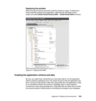 Deploying the portlets
           After the project has been imported, build the portlet war again. To deploy the
           newly imported portlets of the application, right-click the root folder of your
           project and select Build Portlet Factory WAR → Build Portlet WAR as shown.




           Figure A-5 Deploy portlet WAR


Creating the application schema and data
           By now, you might have noticed that you have been able to run the application
           without creating a database at all. The reason for this is that the application has
           been running on data stored in XML files. Using XML files, the application is able
           to run standalone without the need for a database setup or data migration.
           Furthermore, when doing development, using XML files can allow you to modify
           the schema locally for testing before committing the changes to your database.




                                                 Appendix A. Setting up the environment   635
 