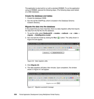 The application is also built to run with a standard RDBMS. To run the application
               using an RDBMS, execute the following steps. (The following steps were tested
               on a DB2 database).

               Create the database and tables
               1. Create the database CSDB.
               2. Run the sql file CSAPP.sql, which is located in the Database Schema
                  Creation directory.

               Migrate the data into the database
               In the project that you have imported, there is a data migration utility that imports
               the data from the flat file into the database.
               1. To use the utility, select RedbookCS → models → redbook → cs → data →
                  migrate → DataMigration.model.
               2. Run and test the model by clicking the Run           button. The utility shown in
                  Figure A-6 will appear.




                  Figure A-6 Data migration utility

               3. Click Migrate All.
               4. The data migration will take a few minutes. Upon completion, the window
                  shown in Figure A-7 will appear.




                  Figure A-7 Migration successful message




636   Portal Application Development Using WebSphere Portlet Factory
 