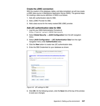 Create the JDBC connection
With the creation of the database, tables, and data completed, we will now create
a JDBC data source in WebSphere Application Server (WAS). The general steps
for creating a data source definition in WAS is as follows:
1. Add J2C authentication data for DB2.
2. Add a JDBC Provider for DB2.
3. Add a data source for the newly created DB2 JDBC provider.

Add J2C authentication data for DB2
1. Log into your WAS Administration Console at:
   https://<portal server>:10039/ibm/console
2. Select Global Security → JAAS Configuration from the left navigation
   menu.
3. Select JAAS Configuration → J2C Authentication Data from the right
   navigation menu under Authentication data.
4. Click the New button to create new J2C authentication data.
5. Enter the DB2 Credentials for your database as shown.




Figure A-8 J2C settings for DB2

6. Click OK. On the following screen, click the Save link at the top of the window
   to save your changes.




                                      Appendix A. Setting up the environment   637
 