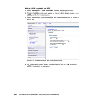 Add a JDBC provider for DB2
               1. Select Resources → JDBC Providers from the left navigation menu.
               2. The list of JDBC providers will appear on the right. Click New to create a new
                  JDBC provider for the application.
               3. Select the database type, provider type, and implementation type as shown in
                  Figure A-9.




                  Figure A-9 Database, provider, and implementation type

               4. On the following screen, accept the default inputs and click OK. The list of
                  JDBC Providers will be displayed.




638   Portal Application Development Using WebSphere Portlet Factory
 