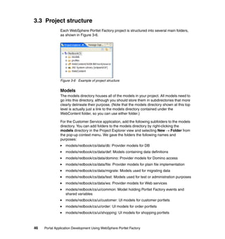 3.3 Project structure
               Each WebSphere Portlet Factory project is structured into several main folders,
               as shown in Figure 3-6.




               Figure 3-6 Example of project structure


               Models
               The models directory houses all of the models in your project. All models need to
               go into this directory, although you should store them in subdirectories that more
               clearly delineate their purpose. (Note that the models directory shown at this top
               level is actually just a link to the models directory contained under the
               WebContent folder, so you can use either folder.)

               For the Customer Service application, add the following subfolders to the models
               directory. You can add folders to the models directory by right-clicking the
               models directory in the Project Explorer view and selecting New → Folder from
               the pop-up context menu. We gave the folders the following names and
               purposes:
                  models/redbook/cs/data/db: Provider models for DB
                  models/redbook/cs/data/def: Models containing data definitions
                  models/redbook/cs/data/domino: Provider models for Domino access
                  models/redbook/cs/data/file: Provider models for plain file implementation
                  models/redbook/cs/data/migrate: Models used for migrating data
                  models/redbook/cs/data/test: Models used for test or administration purposes
                  models/redbook/cs/data/ws: Provider models for Web services
                  models/redbook/cs/ui/common: Model holding Portlet Factory events and
                  shared variables
                  models/redbook/cs/ui/customer: UI models for customer portlets
                  models/redbook/cs/ui/order: UI models for order portlets
                  models/redbook/cs/ui/shopping: UI models for shopping portlets



46   Portal Application Development Using WebSphere Portlet Factory
 