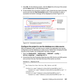 7. Click OK. On the following screen, click the Save link at the top of the screen
   and the Save button on the following screen.
8. To test whether the connection created is valid, check the box next to the data
   source and click the Test Connection button. If the connection is valid, a
   successful connection message will be displayed as shown Figure A-12.



                                                                  Connection
                                                                  Successful
                                                                  Message




                                                                 Test Connection




   Figure A-12 Connection successful


Configure the project to use the database as a data source
With the database, data, and data source created, the application can now be
configured to use the database as a data source. Rather than changing the data
sources of the models, the configuration has been changed.
1. Open the RedbookCS → WebContent → WEB-INF → config →
   service_mappings → mappings.xml file.
2. Uncomment the Use Production Data Services (DB, Domino and WS) section
   and comment the Use Test Data Services (File) section as shown.

   Example A-1 Mapping.xml file
   <!--
         Use Production Data Services (DB, Domino and WS)
   -->
         <ForService name="redbook/cs/data/db/CustomerDBProvider">
             <UseService name="redbook/cs/data/db/CustomerDBProvider" />
         </ForService>
         <ForService name="redbook/cs/data/db/OrderDBProvider">
             <UseService name="redbook/cs/data/db/OrderDBProvider" />


                                       Appendix A. Setting up the environment   641
 