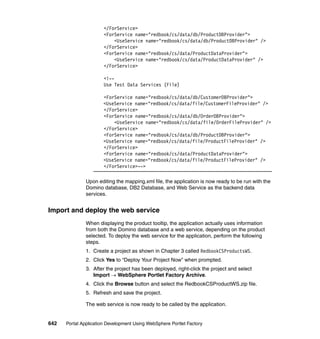 </ForService>
                       <ForService name="redbook/cs/data/db/ProductDBProvider">
                           <UseService name="redbook/cs/data/db/ProductDBProvider" />
                       </ForService>
                       <ForService name="redbook/cs/data/ProductDataProvider">
                           <UseService name="redbook/cs/data/ProductDataProvider" />
                       </ForService>

                       <!--
                       Use Test Data Services (File)

                       <ForService name="redbook/cs/data/db/CustomerDBProvider">
                       <UseService name="redbook/cs/data/file/CustomerFileProvider" />
                       </ForService>
                       <ForService name="redbook/cs/data/db/OrderDBProvider">
                           <UseService name="redbook/cs/data/file/OrderFileProvider" />
                       </ForService>
                       <ForService name="redbook/cs/data/db/ProductDBProvider">
                       <UseService name="redbook/cs/data/file/ProductFileProvider" />
                       </ForService>
                       <ForService name="redbook/cs/data/ProductDataProvider">
                       <UseService name="redbook/cs/data/file/ProductFileProvider" />
                       </ForService>-->

               Upon editing the mapping.xml file, the application is now ready to be run with the
               Domino database, DB2 Database, and Web Service as the backend data
               services.


Import and deploy the web service
               When displaying the product tooltip, the application actually uses information
               from both the Domino database and a web service, depending on the product
               selected. To deploy the web service for the application, perform the following
               steps.
               1. Create a project as shown in Chapter 3 called RedbookCSProductsWS.
               2. Click Yes to “Deploy Your Project Now” when prompted.
               3. After the project has been deployed, right-click the project and select
                  Import → WebSphere Portlet Factory Archive.
               4. Click the Browse button and select the RedbookCSProductWS.zip file.
               5. Refresh and save the project.

               The web service is now ready to be called by the application.


642   Portal Application Development Using WebSphere Portlet Factory
 