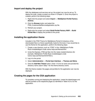 Import and deploy the project
           With the databases and services set up, the project can now be set up. To
           deploy the code, create a project as shown in Chapter 3. Once the project is
           created, perform the following steps:
           1. Right-click the project and select Import → WebSphere Portlet Factory
              Archive.
           2. Click the Browse button and select the
              ITSO_CustomerSelfServiceApplication.zip file.
           3. Refresh your project.
           4. Right-click the project and select Build Portlet Factory WAR → Build
              Portlet War to deploy the portlets to the portal.


Installing the application theme
           Included in the ITSO Theme for WebSphere Portal 6.0 directory of the
           downloaded files is a theme specifically made for this book. If you would like to
           use the theme for the application, perform the following steps:
           1. Create a new directory, such as “ITSO,” in the <WebSphere Profile
              Root>installedApps<node name>wps.earthemeshtml
           2. Unzip the Express_ITSO.zip files into the newly created directory (for
              example, WebSphere Profile Root>installedapps<node
              name>wps.earthemeshtmlITSO>)
           3. Log in to the portal.
           4. Select Administration → Portal User Interface → Themes and Skins.
           5. Click the Add New Theme button. Enter ITSO for its name and provide the
              directory name used in Step 1 for the theme directory name.

           With the theme created, the pages and portlets for the application can now be
           deployed.


Creating the pages for the CSA application
           To complete running and deploying the application, create the labels/pages and
           add the portlets to the respective pages as identified in Table A-2 to run the
           application.




                                                 Appendix A. Setting up the environment   643
 